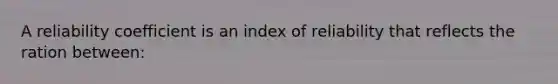 A reliability coefficient is an index of reliability that reflects the ration between: