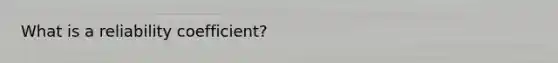 What is a reliability coefficient?