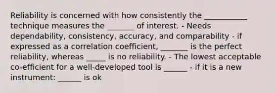 Reliability is concerned with how consistently the ___________ technique measures the _______ of interest. - Needs dependability, consistency, accuracy, and comparability - if expressed as a correlation coefficient, _______ is the perfect reliability, whereas _____ is no reliability. - The lowest acceptable co-efficient for a well-developed tool is ______ - if it is a new instrument: ______ is ok