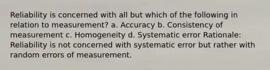 Reliability is concerned with all but which of the following in relation to measurement? a. Accuracy b. Consistency of measurement c. Homogeneity d. Systematic error Rationale: Reliability is not concerned with systematic error but rather with random errors of measurement.