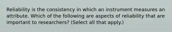 Reliability is the consistency in which an instrument measures an attribute. Which of the following are aspects of reliability that are important to researchers? (Select all that apply.)