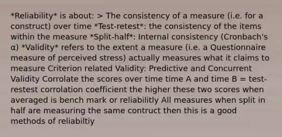 *Reliability* is about: > The consistency of a measure (i.e. for a construct) over time *Test-retest*: the consistency of the items within the measure *Split-half*: Internal consistency (Cronbach's α) *Validity* refers to the extent a measure (i.e. a Questionnaire measure of perceived stress) actually measures what it claims to measure Criterion related Validity: Predictive and Concurrent Validity Corrolate the scores over time time A and time B = test-restest corrolation coefficient the higher these two scores when averaged is bench mark or reliabilitly All measures when split in half are measuring the same contruct then this is a good methods of reliabiltiy