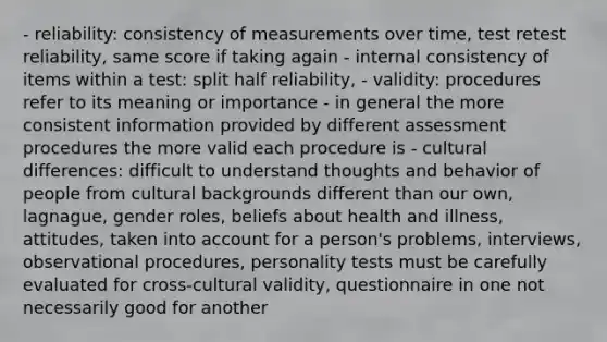 - reliability: consistency of measurements over time, test retest reliability, same score if taking again - internal consistency of items within a test: split half reliability, - validity: procedures refer to its meaning or importance - in general the more consistent information provided by different assessment procedures the more valid each procedure is - cultural differences: difficult to understand thoughts and behavior of people from cultural backgrounds different than our own, lagnague, gender roles, beliefs about health and illness, attitudes, taken into account for a person's problems, interviews, observational procedures, personality tests must be carefully evaluated for cross-cultural validity, questionnaire in one not necessarily good for another