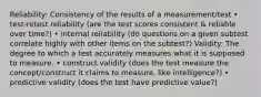 Reliability: Consistency of the results of a measurement/test • test-retest reliability (are the test scores consistent & reliable over time?) • internal reliability (do questions on a given subtest correlate highly with other items on the subtest?) Validity: The degree to which a test accurately measures what it is supposed to measure. • construct validity (does the test measure the concept/construct it claims to measure, like intelligence?) • predictive validity (does the test have predictive value?)