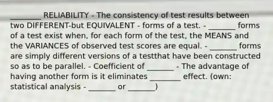 ________ RELIABILITY - The consistency of test results between two DIFFERENT-but EQUIVALENT - forms of a test. - _______ forms of a test exist when, for each form of the test, the MEANS and the VARIANCES of observed test scores are equal. - _______ forms are simply different versions of a testthat have been constructed so as to be parallel. - Coefficient of _______ - The advantage of having another form is it eliminates ________ effect. (own: statistical analysis - _______ or _______)