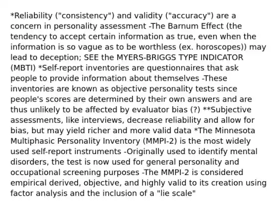 *Reliability ("consistency") and validity ("accuracy") are a concern in personality assessment -The Barnum Effect (the tendency to accept certain information as true, even when the information is so vague as to be worthless (ex. horoscopes)) may lead to deception; SEE the MYERS-BRIGGS TYPE INDICATOR (MBTI) *Self-report inventories are questionnaires that ask people to provide information about themselves -These inventories are known as objective personality tests since people's scores are determined by their own answers and are thus unlikely to be affected by evaluator bias (?) **Subjective assessments, like interviews, decrease reliability and allow for bias, but may yield richer and more valid data *The Minnesota Multiphasic Personality Inventory (MMPI-2) is the most widely used self-report instruments -Originally used to identify mental disorders, the test is now used for general personality and occupational screening purposes -The MMPI-2 is considered empirical derived, objective, and highly valid to its creation using factor analysis and the inclusion of a "lie scale"