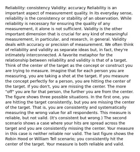 Reliability: consistency Validity: accuracy Reliability is an important aspect of measurement quality. In its everyday sense, reliability is the consistency or stability of an observation. While reliability is necessary for ensuring the quality of any measurement, it alone is not sufficient. Validity is the other important dimension that is crucial for any kind of meaningful measurement, in particular, and research, in general. Validity deals with accuracy or precision of measurement. We often think of reliability and validity as separate ideas but, in fact, they're intimately interconnected. A favorite metaphor for the relationship between reliability and validity is that of a target. Think of the center of the target as the concept or construct you are trying to measure. Imagine that for each person you are measuring, you are taking a shot at the target. If you measure the concept perfectly for a person, you are hitting the center of the target. If you don't, you are missing the center. The more "off" you are for that person, the further you are from the center. The figure shows three possible situations. In the first one, you are hitting the target consistently, but you are missing the center of the target. That is, you are consistently and systematically measuring the wrong value for all respondents. This measure is reliable, but not valid. (It's consistent but wrong.) The second scenario shows a case where your hits are spread across the target and you are consistently missing the center. Your measure in this case is neither reliable nor valid. The last figure shows the Robin Hood or William Tell scenario; you consistently hit the center of the target. Your measure is both reliable and valid.