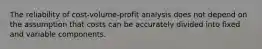 The reliability of cost-volume-profit analysis does not depend on the assumption that costs can be accurately divided into fixed and variable components.