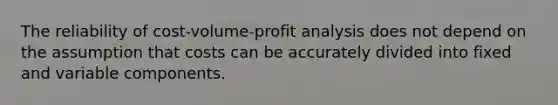 The reliability of cost-volume-profit analysis does not depend on the assumption that costs can be accurately divided into fixed and variable components.