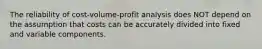 The reliability of cost-volume-profit analysis does NOT depend on the assumption that costs can be accurately divided into fixed and variable components.