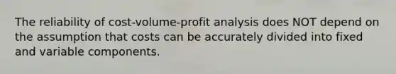 The reliability of cost-volume-profit analysis does NOT depend on the assumption that costs can be accurately divided into fixed and variable components.