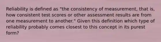 Reliability is defined as "the consistency of measurement, that is, how consistent test scores or other assessment results are from one measurement to another." Given this definition which type of reliability probably comes closest to this concept in its purest form?