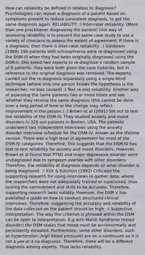 How can reliability be defined in relation to diagnosis? Psychologists can repeat a diagnosis of a patient based on symptoms present to reduce consistent diagnosis, to get the same diagnosis again. RELIABILITY: :) Inter-rater reliability: (More than one practitioner diagnosing the patient) One way of assessing reliability is to present the same case study to use a variety of clinicians to assess the extent of agreement. If there is a diagnosis, then there is inter-rater reliability. :) Goldstein (1988) 199 patients with schizophrenia were re-diagnosed using the DSM-III when they had been originally diagnosed using the DSM-II. She asked two experts to re-diagnose a random sample of 8 patients, they were both given the case histories, but in reference to the original diagnosis was removed. The experts carried out the re-diagnosis separately using a single-blind technique (where only one person knows the hypothesis is the researcher, no bias caused) :) Test re-test reliability: Another way of assessing the same patients two or more times and see whether they receive the same diagnosis (this cannot be done over a long period of time or the change may reflect improvement in the person.) :) Brown et al (2001) Set out to test the reliability of the DSM-IV. They studied anxiety and mood disorders in 326 out-patients in Boston, USA. The patients underwent two independent interviews using the anxiety disorder interview schedule for the DSM-IV, known as the lifetime version. There was a high level of agreement for most of the DSM-IV categories. Therefore, this suggests that the DSM-IV has test re-test reliability for anxiety and mood disorders. However, Brown et al found that PTSD and major depressive disorder were undiagnosed due to symptom overlap with other disorders. Therefore, the reliability of diagnosis depends on what disorder is being diagnosed. :( Kirk & Kutchins (1992) Criticises the supporting research for using interviews to gather data; where the researchers were not adequately trained or supervised, thus lacking the commitment and skills to be accurate. Therefore, supporting research lacks validity. However, the DSM V has published a guide on how to conduct structured clinical interviews. Therefore, suggesting the accuracy and reliability of the data collected on the patient should be high. :( Subjective interpretation. The way the criterion is phrased within the DSM can be open to interpretation. E.g with Manic Syndrome (mood disorder) the DSM states that mood must be an=bnormally and persistently elevated. Furthermore, some other disorders, such as hypertension (high blood pressure) are on a continuum so it is not a yes or a no diagnosis. Therefore, there will be a different diagnosis among experts. Thus lacks reliability.