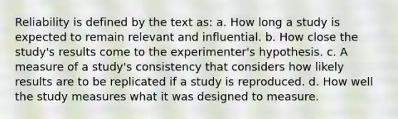 Reliability is defined by the text as: a. How long a study is expected to remain relevant and influential. b. How close the study's results come to the experimenter's hypothesis. c. A measure of a study's consistency that considers how likely results are to be replicated if a study is reproduced. d. How well the study measures what it was designed to measure.