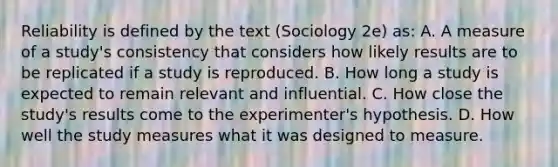 Reliability is defined by the text (Sociology 2e) as: A. A measure of a study's consistency that considers how likely results are to be replicated if a study is reproduced. B. How long a study is expected to remain relevant and influential. C. How close the study's results come to the experimenter's hypothesis. D. How well the study measures what it was designed to measure.