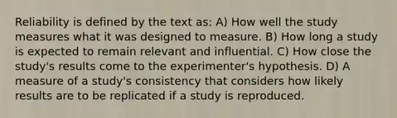 Reliability is defined by the text as: A) How well the study measures what it was designed to measure. B) How long a study is expected to remain relevant and influential. C) How close the study's results come to the experimenter's hypothesis. D) A measure of a study's consistency that considers how likely results are to be replicated if a study is reproduced.