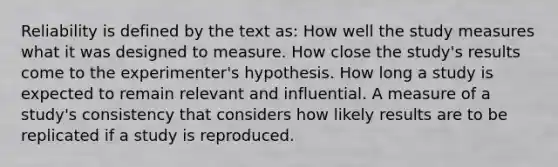 Reliability is defined by the text as: How well the study measures what it was designed to measure. How close the study's results come to the experimenter's hypothesis. How long a study is expected to remain relevant and influential. A measure of a study's consistency that considers how likely results are to be replicated if a study is reproduced.