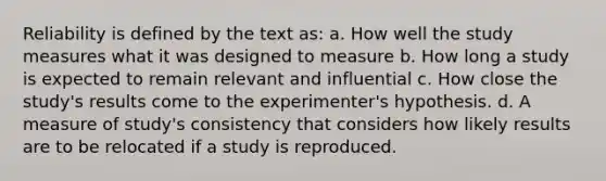 Reliability is defined by the text as: a. How well the study measures what it was designed to measure b. How long a study is expected to remain relevant and influential c. How close the study's results come to the experimenter's hypothesis. d. A measure of study's consistency that considers how likely results are to be relocated if a study is reproduced.