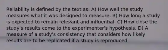 Reliability is defined by the text as: A) How well the study measures what it was designed to measure. B) How long a study is expected to remain relevant and influential. C) How close the study's results come to the experimenter's hypothesis. D) A measure of a study's consistency that considers how likely results are to be replicated if a study is reproduced