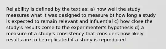 Reliability is defined by the text as: a) how well the study measures what it was designed to measure b) how long a study is expected to remain relevant and influential c) how close the study's results come to the experimenter's hypothesis d) a measure of a study's consistency that considers how likely results are to be replicated if a study is reproduced