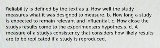 Reliability is defined by the text as a. How well the study measures what it was designed to measure. b. How long a study is expected to remain relevant and influential. c. How close the studys results come to the experimenters hypothesis. d. A measure of a studys consistency that considers how likely results are to be replicated if a study is reproduced.