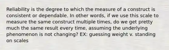 Reliability is the degree to which the measure of a construct is consistent or dependable. In other words, if we use this scale to measure the same construct multiple times, do we get pretty much the same result every time, assuming the underlying phenomenon is not changing? EX: guessing weight v. standing on scales