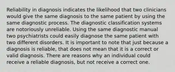 Reliability in diagnosis indicates the likelihood that two clinicians would give the same diagnosis to the same patient by using the same diagnostic process. The diagnostic classification systems are notoriously unreliable. Using the same diagnostic manual two psychiatrists could easily diagnose the same patient with two different disorders. It is important to note that just because a diagnosis is reliable, that does not mean that it is a correct or valid diagnosis. There are reasons why an individual could receive a reliable diagnosis, but not receive a correct one.