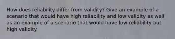 How does reliability differ from validity? Give an example of a scenario that would have high reliability and low validity as well as an example of a scenario that would have low reliability but high validity.