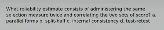 What reliability estimate consists of administering the same selection measure twice and correlating the two sets of score? a. parallel forms b. split-half c. internal consistency d. test-retest