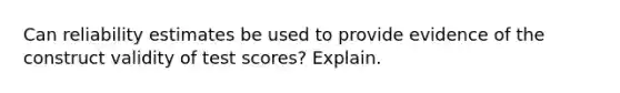 Can reliability estimates be used to provide evidence of the construct validity of test scores? Explain.