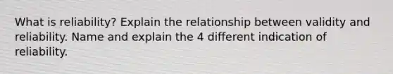 What is reliability? Explain the relationship between validity and reliability. Name and explain the 4 different indication of reliability.