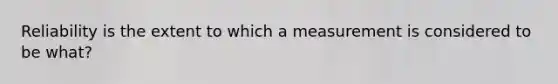 Reliability is the extent to which a measurement is considered to be what?