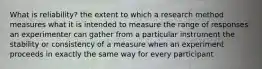 What is reliability? the extent to which a research method measures what it is intended to measure the range of responses an experimenter can gather from a particular instrument the stability or consistency of a measure when an experiment proceeds in exactly the same way for every participant