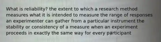 What is reliability? the extent to which a research method measures what it is intended to measure the range of responses an experimenter can gather from a particular instrument the stability or consistency of a measure when an experiment proceeds in exactly the same way for every participant