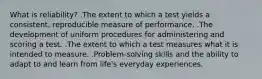 What is reliability? .The extent to which a test yields a consistent, reproducible measure of performance. .The development of uniform procedures for administering and scoring a test. .The extent to which a test measures what it is intended to measure. .Problem-solving skills and the ability to adapt to and learn from life's everyday experiences.