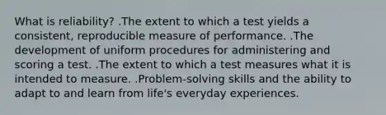 What is reliability? .The extent to which a test yields a consistent, reproducible measure of performance. .The development of uniform procedures for administering and scoring a test. .The extent to which a test measures what it is intended to measure. .Problem-solving skills and the ability to adapt to and learn from life's everyday experiences.