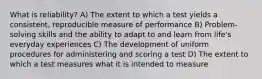 What is reliability? A) The extent to which a test yields a consistent, reproducible measure of performance B) Problem-solving skills and the ability to adapt to and learn from life's everyday experiences C) The development of uniform procedures for administering and scoring a test D) The extent to which a test measures what it is intended to measure