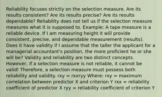 Reliability focuses strictly on the selection measure. Are its results consistent? Are its results precise? Are its results dependable? Reliability does not tell us if the selection measure measures what it is supposed to. Example: A tape measure is a reliable device. If I am measuring height it will provide consistent, precise, and dependable measurement (results). Does it have validity if I assume that the taller the applicant for a managerial accountant's position, the more proficient he or she will be? Validity and reliability are two distinct concepts. However, if a selection measure is not reliable, it cannot be valid! Therefore, a selection measure must possess both reliability and validity. rxy = rxxryy Where: rxy = maximum correlation between predictor X and criterion Y rxx = reliability coefficient of predictor X ryy = reliability coefficient of criterion Y