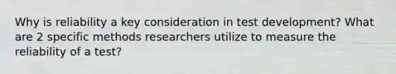 Why is reliability a key consideration in test development? What are 2 specific methods researchers utilize to measure the reliability of a test?