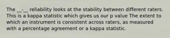 The __-__ reliability looks at the stability between different raters. This is a kappa statistic which gives us our p value The extent to which an instrument is consistent across raters, as measured with a percentage agreement or a kappa statistic.