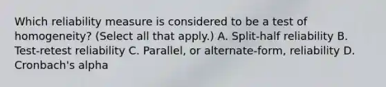 Which reliability measure is considered to be a test of homogeneity? (Select all that apply.) A. Split-half reliability B. Test-retest reliability C. Parallel, or alternate-form, reliability D. Cronbach's alpha