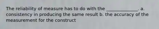 The reliability of measure has to do with the ______________. a. consistency in producing the same result b. the accuracy of the measurement for the construct