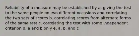 Reliability of a measure may be established by a. giving the test to the same people on two different occasions and correlating the two sets of scores b. correlating scores from alternate forms of the same test c. correlating the test with some independent criterion d. a and b only e. a, b, and c