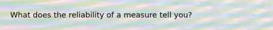 What does the reliability of a measure tell you?