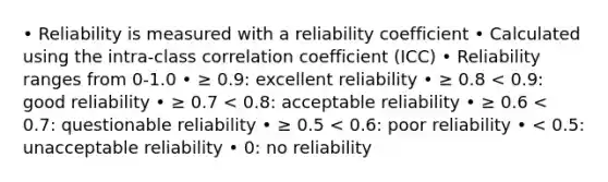 • Reliability is measured with a reliability coefficient • Calculated using the intra-class correlation coefficient (ICC) • Reliability ranges from 0-1.0 • ≥ 0.9: excellent reliability • ≥ 0.8 < 0.9: good reliability • ≥ 0.7 < 0.8: acceptable reliability • ≥ 0.6 < 0.7: questionable reliability • ≥ 0.5 < 0.6: poor reliability • < 0.5: unacceptable reliability • 0: no reliability