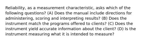 Reliability, as a measurement characteristic, asks which of the following questions? (A) Does the manual include directions for administering, scoring and interpreting results? (B) Does the instrument match the programs offered to clients? (C) Does the instrument yield accurate information about the client? (D) Is the instrument measuring what it is intended to measure?