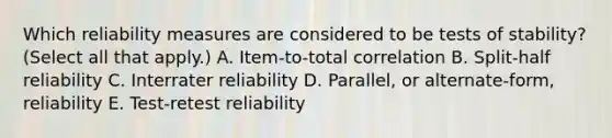 Which reliability measures are considered to be tests of stability? (Select all that apply.) A. Item-to-total correlation B. Split-half reliability C. Interrater reliability D. Parallel, or alternate-form, reliability E. Test-retest reliability