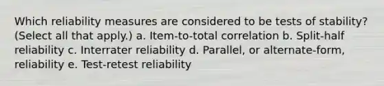 Which reliability measures are considered to be tests of stability? (Select all that apply.) a. Item-to-total correlation b. Split-half reliability c. Interrater reliability d. Parallel, or alternate-form, reliability e. Test-retest reliability