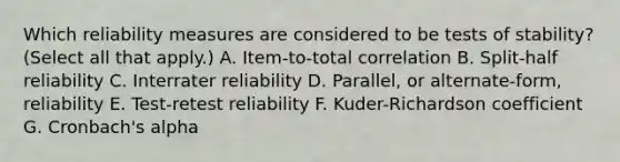 Which reliability measures are considered to be tests of stability? (Select all that apply.) A. Item-to-total correlation B. Split-half reliability C. Interrater reliability D. Parallel, or alternate-form, reliability E. Test-retest reliability F. Kuder-Richardson coefficient G. Cronbach's alpha