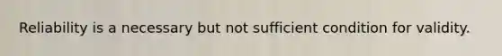 Reliability is a necessary but not sufficient condition for validity.